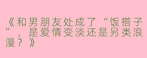 《和男朋友处成了“饭搭子”，是爱情变淡还是另类浪漫？》