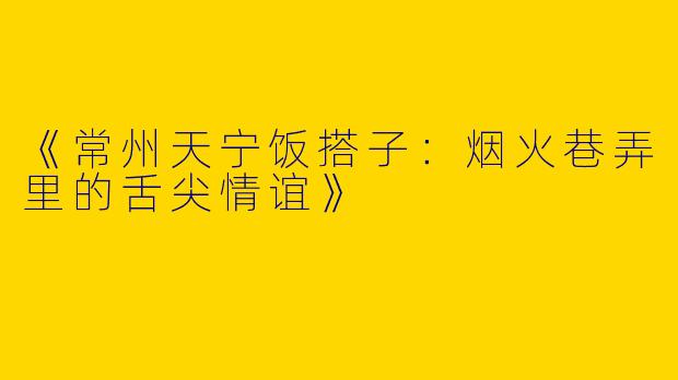 《常州天宁饭搭子：烟火巷弄里的舌尖情谊》