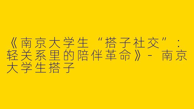 《南京大学生“搭子社交”：轻关系里的陪伴革命》-南京大学生搭子