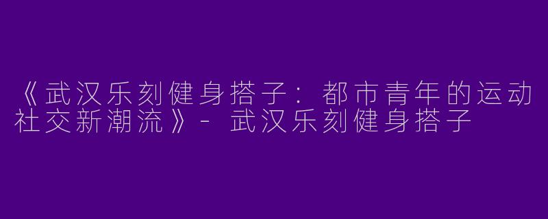 《武汉乐刻健身搭子：都市青年的运动社交新潮流》-武汉乐刻健身搭子