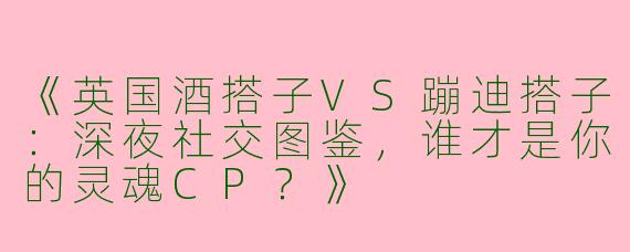 《英国酒搭子VS蹦迪搭子：深夜社交图鉴，谁才是你的灵魂CP？》