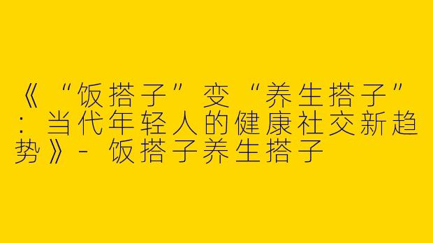 《“饭搭子”变“养生搭子”：当代年轻人的健康社交新趋势》-饭搭子养生搭子