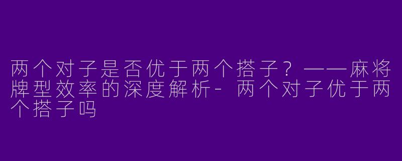 两个对子是否优于两个搭子？——麻将牌型效率的深度解析-两个对子优于两个搭子吗
