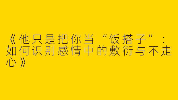 《他只是把你当“饭搭子”：如何识别感情中的敷衍与不走心》