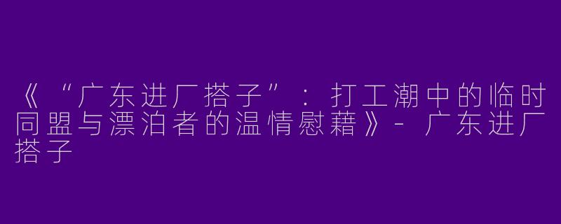《“广东进厂搭子”:打工潮中的临时同盟与漂泊者的温情慰藉》