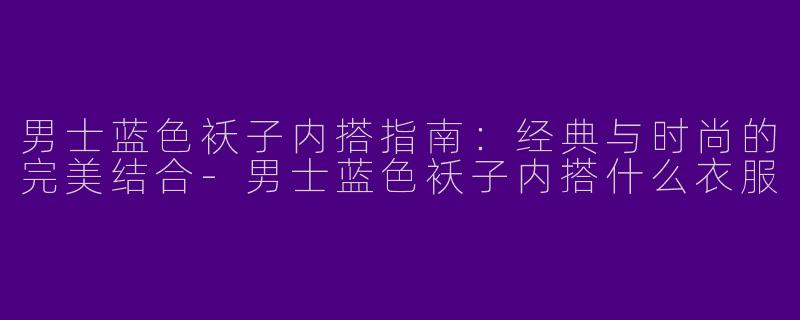 男士蓝色袄子内搭指南：经典与时尚的完美结合-男士蓝色袄子内搭什么衣服