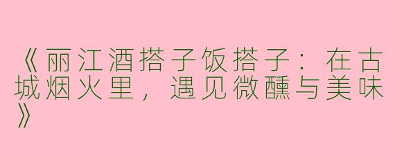 《丽江酒搭子饭搭子：在古城烟火里，遇见微醺与美味》