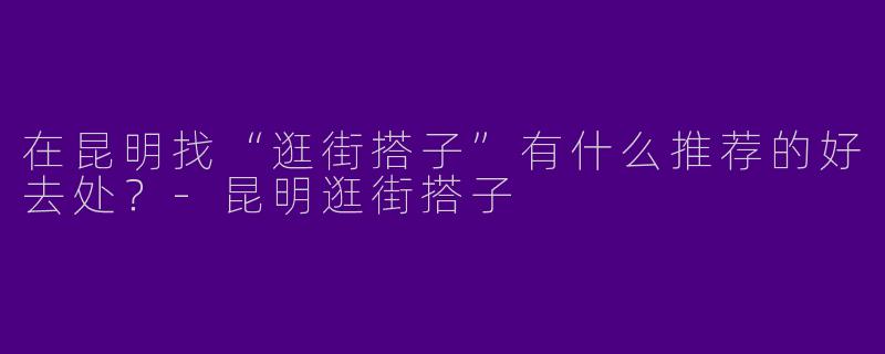 在昆明找“逛街搭子”有什么推荐的好去处？