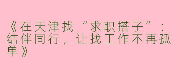 《在天津找“求职搭子”：结伴同行，让找工作不再孤单》