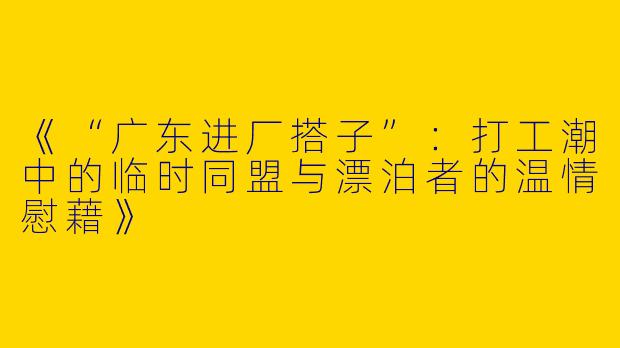 《“广东进厂搭子”：打工潮中的临时同盟与漂泊者的温情慰藉》