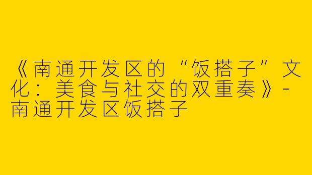 《南通开发区的“饭搭子”文化：美食与社交的双重奏》-南通开发区饭搭子