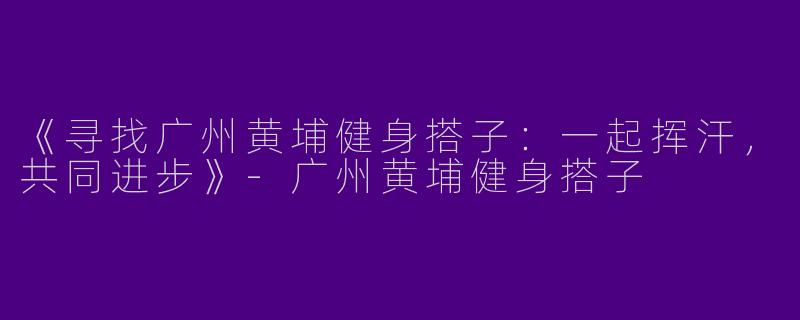 《寻找广州黄埔健身搭子：一起挥汗，共同进步》-广州黄埔健身搭子