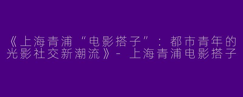 《上海青浦“电影搭子”：都市青年的光影社交新潮流》-上海青浦电影搭子