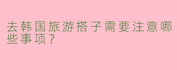 去韩国旅游搭子需要注意哪些事项？
