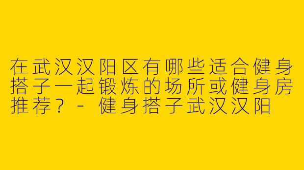 在武汉汉阳区有哪些适合健身搭子一起锻炼的场所或健身房推荐？-健身搭子武汉汉阳
