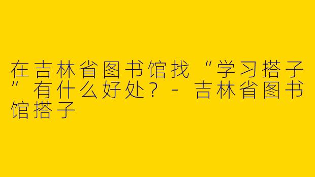 在吉林省图书馆找“学习搭子”有什么好处？-吉林省图书馆搭子