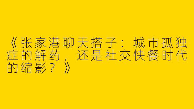 《张家港聊天搭子：城市孤独症的解药，还是社交快餐时代的缩影？》