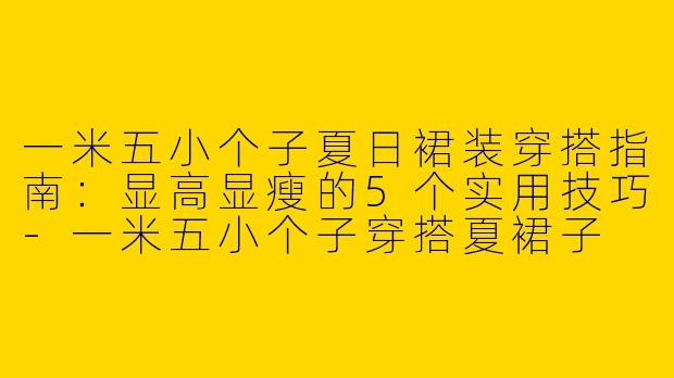 一米五小个子夏日裙装穿搭指南：显高显瘦的5个实用技巧-一米五小个子穿搭夏裙子