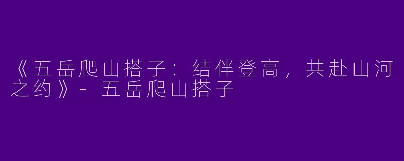 《五岳爬山搭子：结伴登高，共赴山河之约》-五岳爬山搭子
