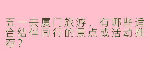 五一去厦门旅游，有哪些适合结伴同行的景点或活动推荐？