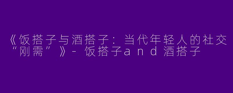 《饭搭子与酒搭子：当代年轻人的社交“刚需”》-饭搭子and酒搭子