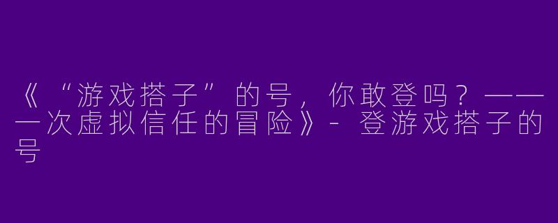 《“游戏搭子”的号，你敢登吗？——一次虚拟信任的冒险》-登游戏搭子的号