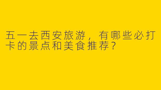 五一去西安旅游，有哪些必打卡的景点和美食推荐？