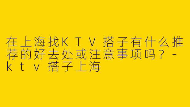 在上海找KTV搭子有什么推荐的好去处或注意事项吗？-ktv搭子上海