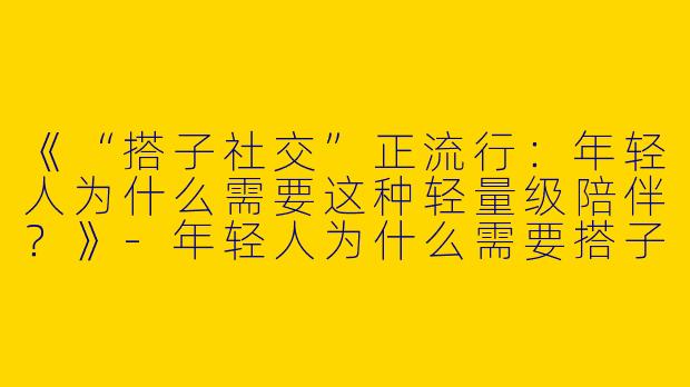 《“搭子社交”正流行：年轻人为什么需要这种轻量级陪伴？》-年轻人为什么需要搭子