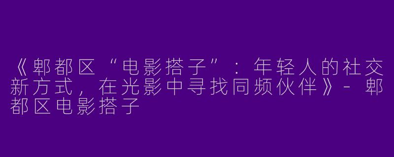 《郫都区“电影搭子”：年轻人的社交新方式，在光影中寻找同频伙伴》-郫都区电影搭子