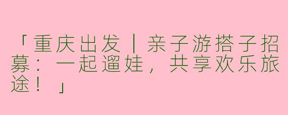 「重庆出发｜亲子游搭子招募：一起遛娃，共享欢乐旅途！」
