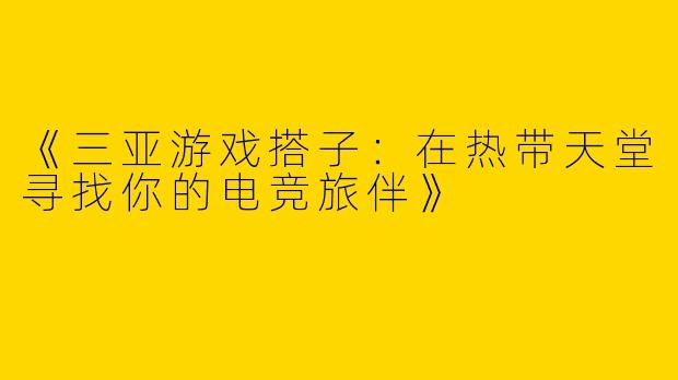 《三亚游戏搭子:在热带天堂寻找你的电竞旅伴》