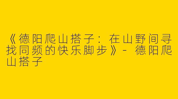 《德阳爬山搭子：在山野间寻找同频的快乐脚步》-德阳爬山搭子