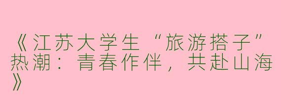 《江苏大学生“旅游搭子”热潮：青春作伴，共赴山海》
