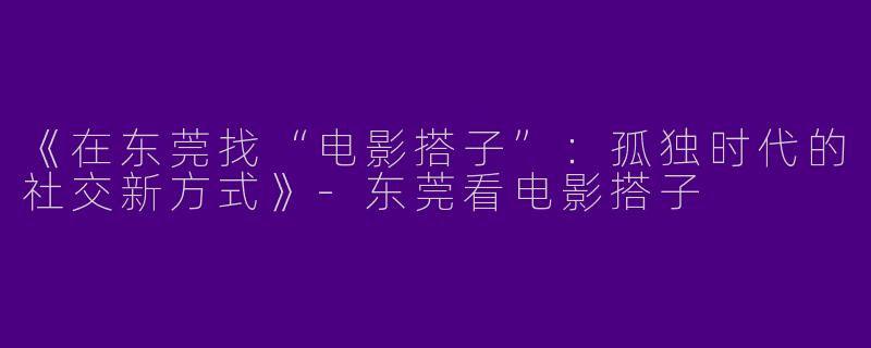 《在东莞找“电影搭子”：孤独时代的社交新方式》-东莞看电影搭子