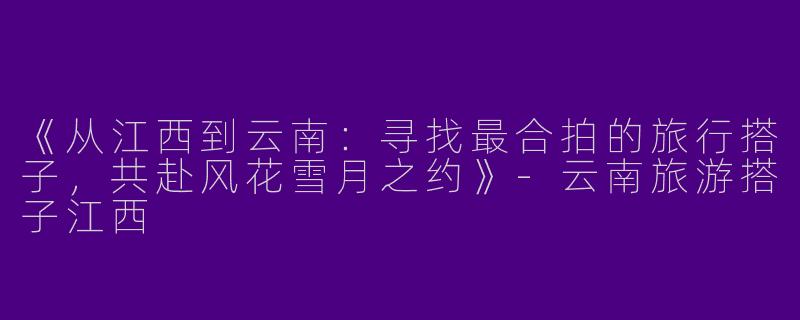 《从江西到云南：寻找最合拍的旅行搭子，共赴风花雪月之约》-云南旅游搭子江西
