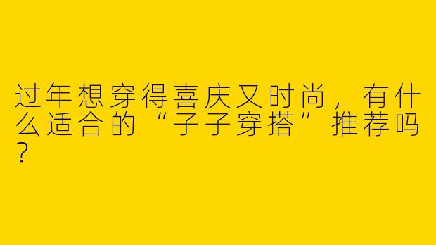 过年想穿得喜庆又时尚，有什么适合的“子子穿搭”推荐吗？