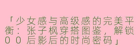 「少女感与高级感的完美平衡：张子枫穿搭图鉴，解锁00后影后的时尚密码」