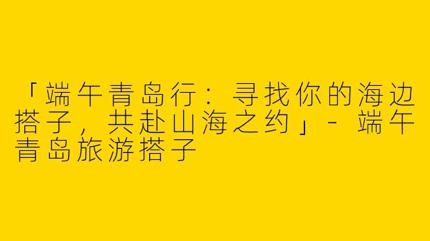 「端午青岛行：寻找你的海边搭子，共赴山海之约」-端午青岛旅游搭子