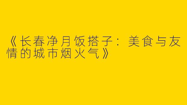 《长春净月饭搭子：美食与友情的城市烟火气》
