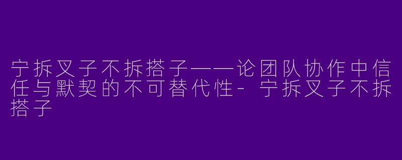 宁拆叉子不拆搭子——论团队协作中信任与默契的不可替代性-宁拆叉子不拆搭子
