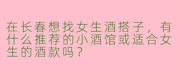 在长春想找女生酒搭子,有什么推荐的小酒馆或适合女生的酒款吗?