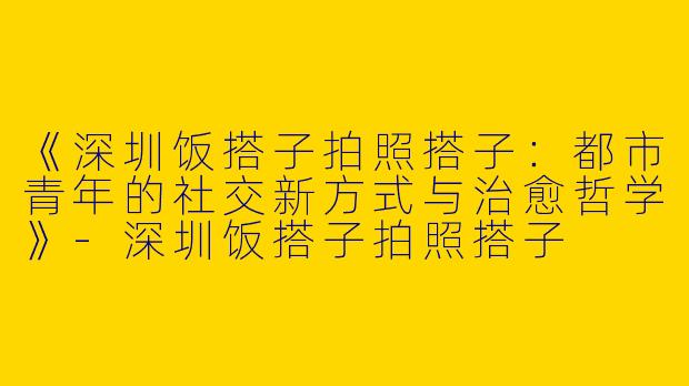 《深圳饭搭子拍照搭子：都市青年的社交新方式与治愈哲学》-深圳饭搭子拍照搭子