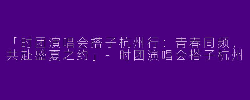 「时团演唱会搭子杭州行：青春同频，共赴盛夏之约」-时团演唱会搭子杭州