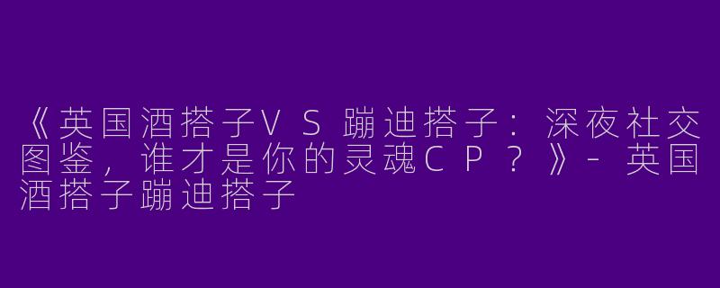 《英国酒搭子VS蹦迪搭子：深夜社交图鉴，谁才是你的灵魂CP？》-英国酒搭子蹦迪搭子