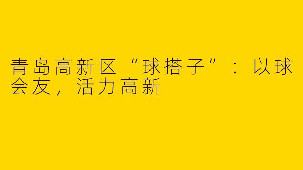 青岛高新区“球搭子”：以球会友，活力高新