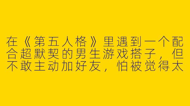 在《第五人格》里遇到一个配合超默契的男生游戏搭子，但不敢主动加好友，怕被觉得太唐突，怎么办？-第五人格游戏搭子男生