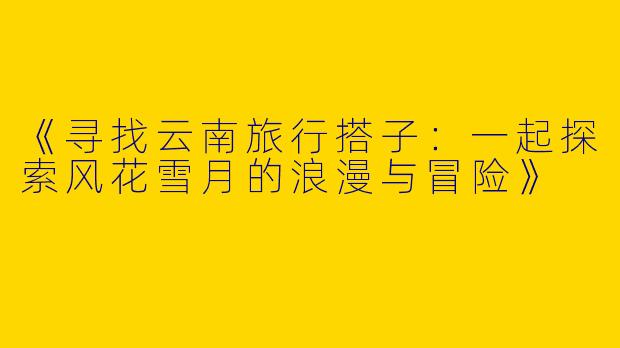 《寻找云南旅行搭子：一起探索风花雪月的浪漫与冒险》