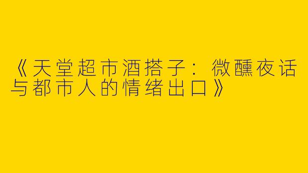 《天堂超市酒搭子：微醺夜话与都市人的情绪出口》