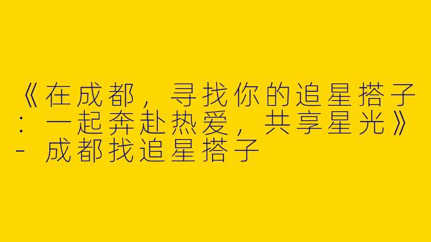 《在成都，寻找你的追星搭子：一起奔赴热爱，共享星光》-成都找追星搭子